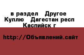  в раздел : Другое » Куплю . Дагестан респ.,Каспийск г.